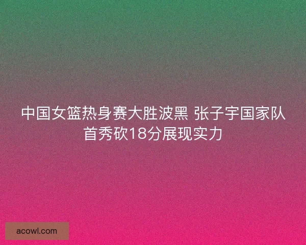 中国女篮热身赛大胜波黑 张子宇国家队首秀砍18分展现实力