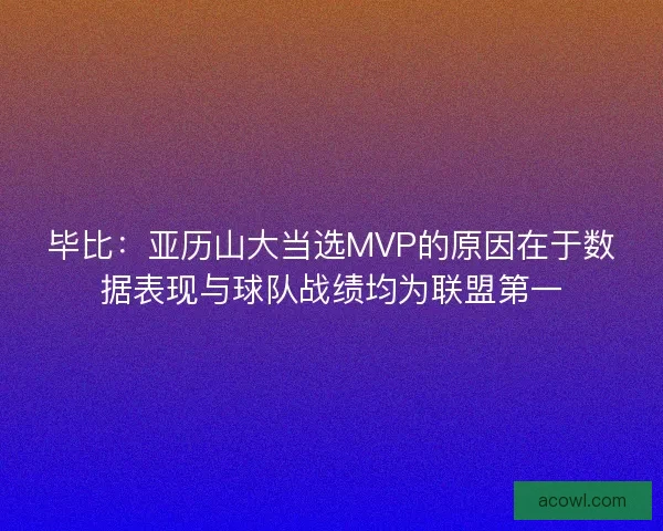 毕比：亚历山大当选MVP的原因在于数据表现与球队战绩均为联盟第一