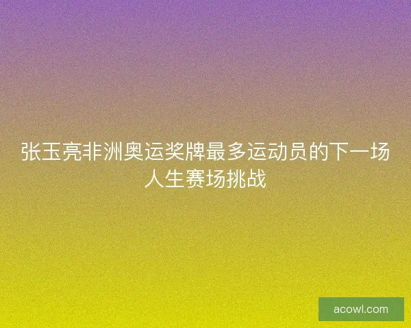 张玉亮非洲奥运奖牌最多运动员的下一场人生赛场挑战