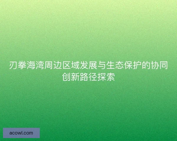 刃拳海湾周边区域发展与生态保护的协同创新路径探索 刃拳海湾周边区域发展与生态保护的协同创新路径探索