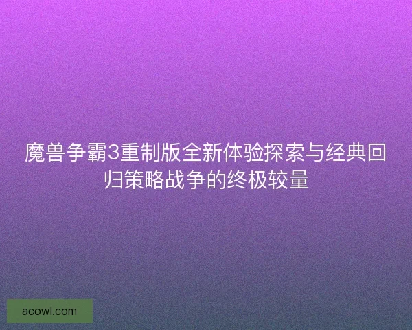 魔兽争霸3重制版全新体验探索与经典回归策略战争的终极较量