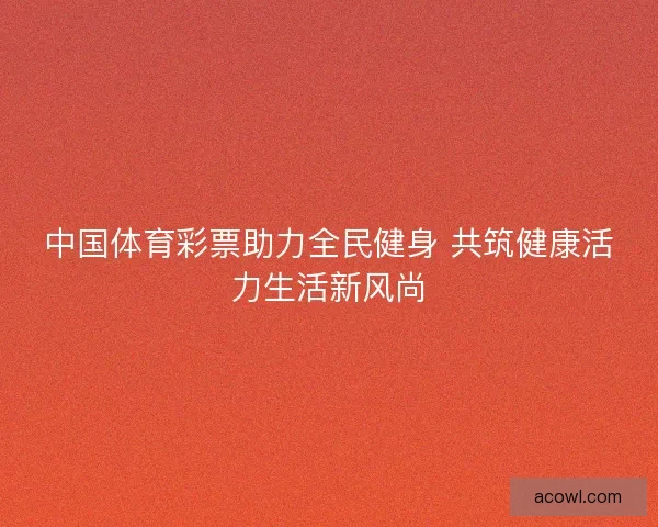 中国体育彩票助力全民健身 共筑健康活力生活新风尚