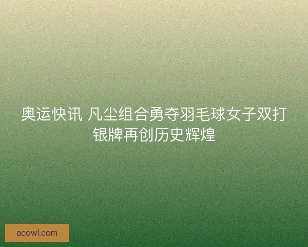 奥运快讯 凡尘组合勇夺羽毛球女子双打银牌再创历史辉煌