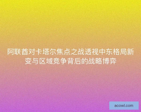 阿联酋对卡塔尔焦点之战透视中东格局新变与区域竞争背后的战略博弈