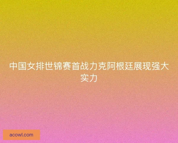 中国女排世锦赛首战力克阿根廷展现强大实力