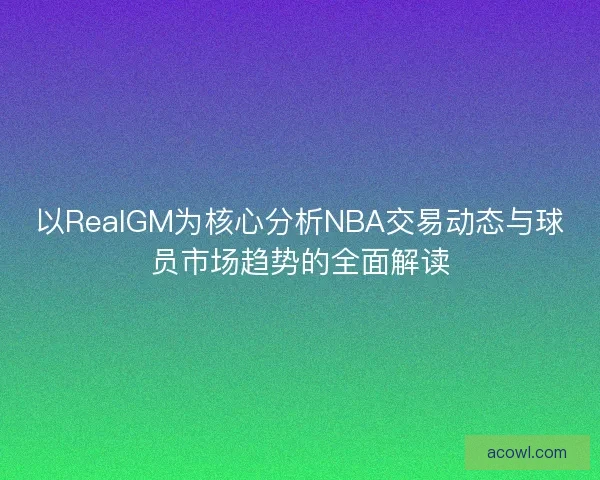 以RealGM为核心分析NBA交易动态与球员市场趋势的全面解读