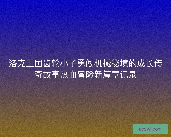 洛克王国齿轮小子勇闯机械秘境的成长传奇故事热血冒险新篇章记录