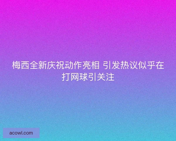 梅西全新庆祝动作亮相 引发热议似乎在打网球引关注