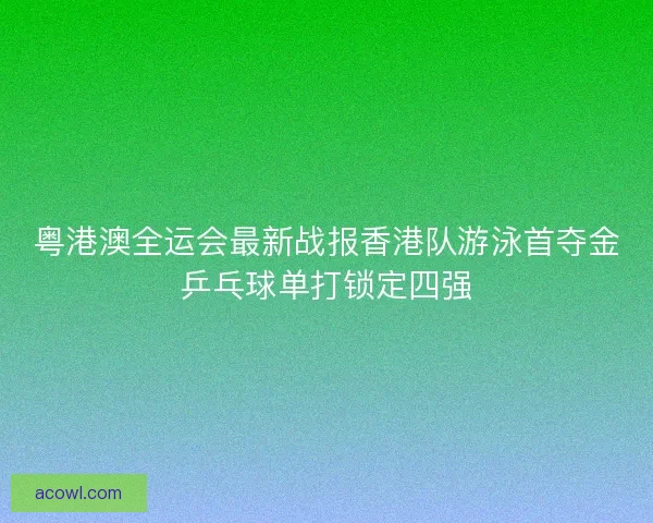 粤港澳全运会最新战报香港队游泳首夺金乒乓球单打锁定四强
